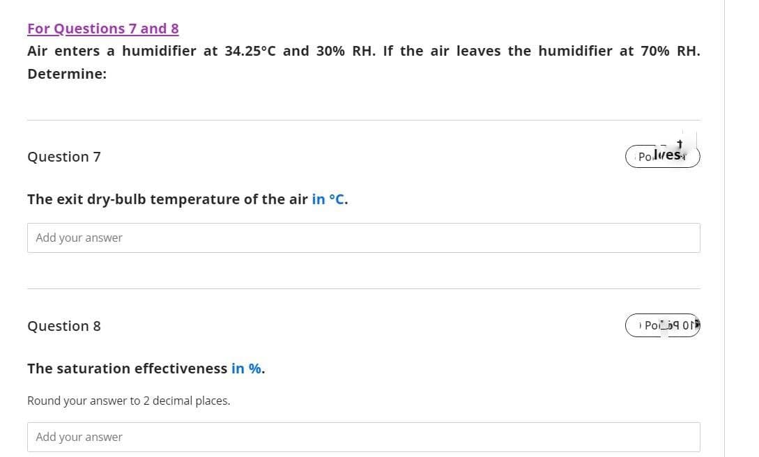 For Questions 7 and 8
Air enters a humidifier at 34.25°C and 30% RH. If the air leaves the humidifier at 70% RH.
Determine:
Question 7
The exit dry-bulb temperature of the air in °C.
Add your answer
Question 8
The saturation effectiveness in %.
Round your answer to 2 decimal places.
Add your answer
Polves
POD ON