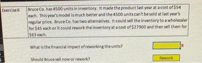 Exercise 6
Bruce Co. has 4500 units in inventory. It made the product last year at a cost of $54
each. This year's model is much better and the 4500 units can't be sold at last year's
regular price. Bruce Co. has two alternatives. It could sell the inventory to a wholesaler
for $45 each or it could rework the inventory at a cost of $27900 and then sell them for
$63 each.
What is the financial impact of reworking the units?
Should Bruce sell now or rework?
Rework