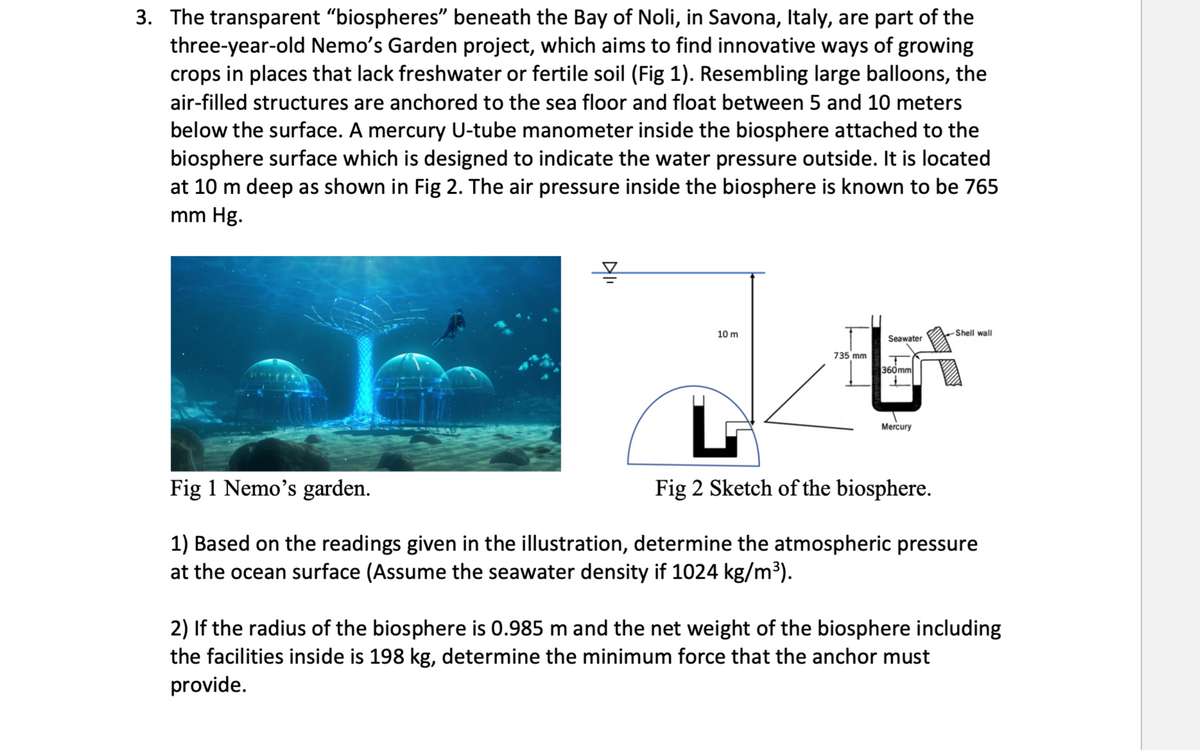3. The transparent "biospheres" beneath the Bay of Noli, in Savona, Italy, are part of the
three-year-old Nemo's Garden project, which aims to find innovative ways of growing
crops in places that lack freshwater or fertile soil (Fig 1). Resembling large balloons, the
air-filled structures are anchored to the sea floor and float between 5 and 10 meters
below the surface. A mercury U-tube manometer inside the biosphere attached to the
biosphere surface which is designed to indicate the water pressure outside. It is located
at 10 m deep as shown in Fig 2. The air pressure inside the biosphere is known to be 765
mm Hg.
10 m
735 mm
Seawater
360mm
L
Fig 2 Sketch of the biosphere.
Mercury
-Shell wall
Fig 1 Nemo's garden.
1) Based on the readings given in the illustration, determine the atmospheric pressure
at the ocean surface (Assume the seawater density if 1024 kg/m³).
2) If the radius of the biosphere is 0.985 m and the net weight of the biosphere including
the facilities inside is 198 kg, determine the minimum force that the anchor must
provide.