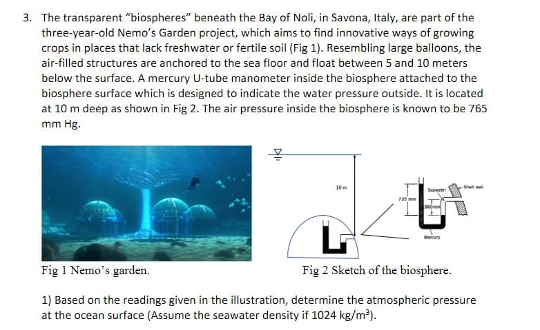 3. The transparent "biospheres" beneath the Bay of Noli, in Savona, Italy, are part of the
three-year-old Nemo's Garden project, which aims to find innovative ways of growing
crops in places that lack freshwater or fertile soil (Fig 1). Resembling large balloons, the
air-filled structures are anchored to the sea floor and float between 5 and 10 meters
below the surface. A mercury U-tube manometer inside the biosphere attached to the
biosphere surface which is designed to indicate the water pressure outside. It is located
at 10 m deep as shown in Fig 2. The air pressure inside the biosphere is known to be 765
mm Hg.
10 m
735 mm
Seawater
360mm
Mercury
-Shell wall
Fig 1 Nemo's garden.
Fig 2 Sketch of the biosphere.
1) Based on the readings given in the illustration, determine the atmospheric pressure
at the ocean surface (Assume the seawater density if 1024 kg/m³).