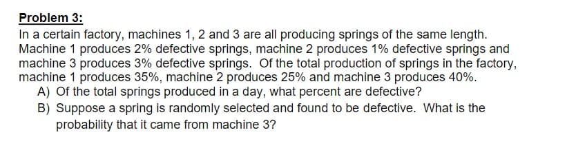 Problem 3:
In a certain factory, machines 1, 2 and 3 are all producing springs of the same length.
Machine 1 produces 2% defective springs, machine 2 produces 1% defective springs and
machine 3 produces 3% defective springs. Of the total production of springs in the factory,
machine 1 produces 35%, machine 2 produces 25% and machine 3 produces 40%.
A) Of the total springs produced in a day, what percent are defective?
B) Suppose a spring is randomly selected and found to be defective. What is the
probability that it came from machine 3?