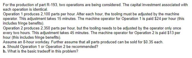 For the production of part R-193, two operations are being considered. The capital investment associated with
each operation is identical.
Operation 1 produces 2,100 parts per hour. After each hour, the tooling must be adjusted by the machine
operator. This adjustment takes 15 minutes. The machine operator for Operation 1 is paid $24 per hour (this
includes fringe benefits).
Operation 2 produces 2,350 parts per hour, but the tooling needs to be adjusted by the operator only once
every two hours. This adjustment takes 45 minutes. The machine operator for Operation 2 is paid $13 per
hour (this includes fringe benefits).
Assume an 8-hour workday. Further assume that all parts produced can be sold for $0.35 each.
a. Should Operation 1 or Operation 2 be recommended?
b. What is the basic tradeoff in this problem?