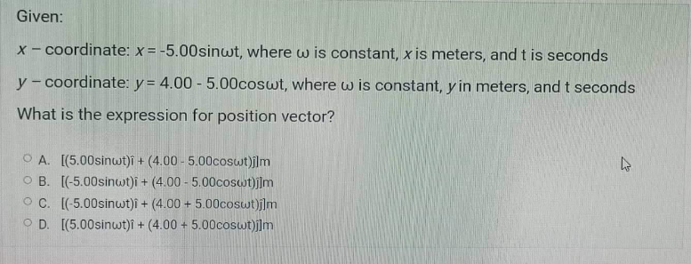 Given:
X- coordinate: x= -5.00sinwt, where w is constant, x is meters, and t is seconds
y - coordinate: y = 4.00 - 5.00coswt, where w is constant, y in meters, and t seconds
What is the expression for position vector?
O A. [(5.00sinwt)î + (4.00 - 5.00coswt)j]m
O B. [(-5.00sinwt)i + (4.00 - 5.00coswt)j]m
O C. [(-5.00sinwt)i + (4.00 + 5.00coswt)j]m
O D. [(5.00sinwt)î + (4.00 + 5.00coswt)j]m
