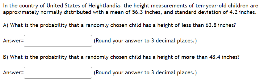 In the country of United States of Heightlandia, the height measurements of ten-year-old children are
approximately normally distributed with a mean of 56.3 inches, and standard deviation of 4.2 inches.
A) What is the probability that a randomly chosen child has a height of less than 63.8 inches?
Answer=
|(Round your answer to 3 decimal places.)
B) What is the probability that a randomly chosen child has a height of more than 48.4 inches?
Answer=
(Round your answer to 3 decimal places.)
