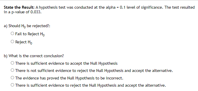 State the Result: A hypothesis test was conducted at the alpha = 0.1 level of significance. The test resulted
in a p-value of 0.033.
a) Should H, be rejected?:
O Fail to Reject Ho
O Reject H,
b) What is the correct conclusion?
O There is sufficient evidence to accept the Null Hypothesis
O There is not sufficient evidence to reject the Null Hypothesis and accept the alternative.
O The evidence has proved the Null Hypothesis to be incorrect.
O There is sufficient evidence to reject the Null Hypothesis and accept the alternative.

