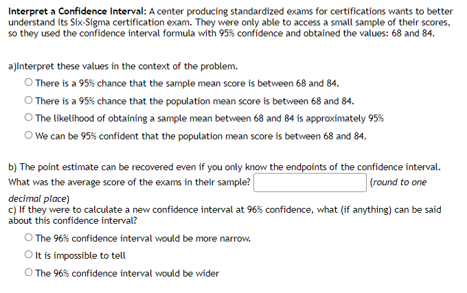 Interpret a Confidence Interval: A center producing standardized exams for certifications wants to better
understand its Six-Sigma certification exam. They were only able to access a small sample of their scores,
so they used the confidence interval formula with 95% confidence and obtained the values: 68 and 84.
a)lnterpret these values in the context of the problem.
O There is a 95% chance that the sample mean score is between 68 and 84.
O There is a 95% chance that the population mean score is between 68 and 84.
The likelihood of obtaining a sample mean between 68 and 84 is approximately 95%
O We can be 95% confident that the population mean score is between 68 and 84.
b) The point estimate can be recovered even if you only know the endpoints of the confidence interval.
|(round to one
What was the average score of the exams in their sample?
decimal place)
c) If they were to calculate a new confidence interval at 96% confidence, what (if anything) can be said
about this confidence interval?
O The 96% confidence interval would be more narrow.
O It is impossible to tell
O The 96% confidence interval would be wider
