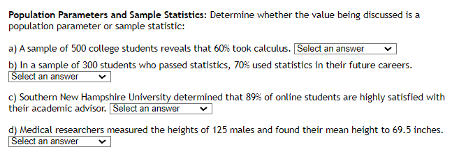 Population Parameters and Sample Statistics: Determine whether the value being discussed is a
population parameter or sample statistic:
a) A sample of 500 college students reveals that 60% took calculus. Select an answer
b) In a sample of 300 students who passed statistics, 70% used statistics in their future careers.
Select an answer
c) Southern New Hampshire University determined that 89% of online students are highly satisfied with
their academic advisor. Select an answer
d) Medical researchers measured the heights of 125 males and found their mean height to 69.5 inches.
Select an answer
