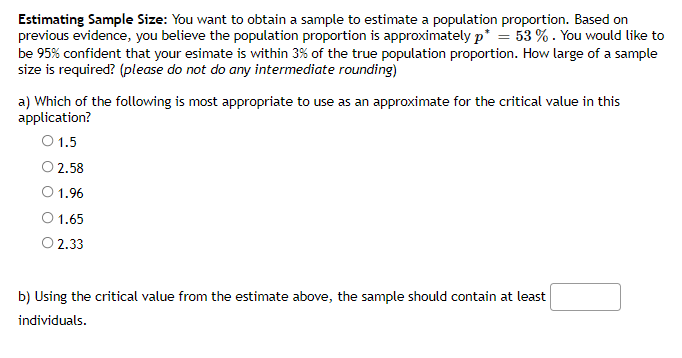Estimating Sample Size: You want to obtain a sample to estimate a population proportion. Based on
previous evidence, you believe the population proportion is approximately p* = 53 % . You would like to
be 95% confident that your esimate is within 3% of the true population proportion. How large of a sample
size is required? (please do not do any intermediate rounding)
a) Which of the following is most appropriate to use as an approximate for the critical value in this
application?
O 1.5
O 2.58
1.96
O 1.65
O 2.33
b) Using the critical value from the estimate above, the sample should contain at least
individuals.
