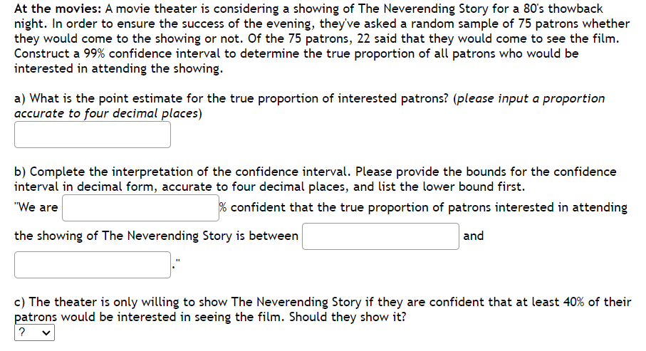 At the movies: A movie theater is considering a showing of The Neverending Story for a 80's thowback
night. In order to ensure the success of the evening, they've asked a random sample of 75 patrons whether
they would come to the showing or not. Of the 75 patrons, 22 said that they would come to see the film.
Construct a 99% confidence interval to determine the true proportion of all patrons who would be
interested in attending the showing.
a) What is the point estimate for the true proportion of interested patrons? (please input a proportion
accurate to four decimal places)
b) Complete the interpretation of the confidence interval. Please provide the bounds for the confidence
interval in decimal form, accurate to four decimal places, and list the lower bound first.
"We are
% confident that the true proportion of patrons interested in attending
the showing of The Neverending Story is between
and
c) The theater is only willing to show The Neverending Story if they are confident that at least 40% of their
patrons would be interested in seeing the film. Should they show it?
? v
