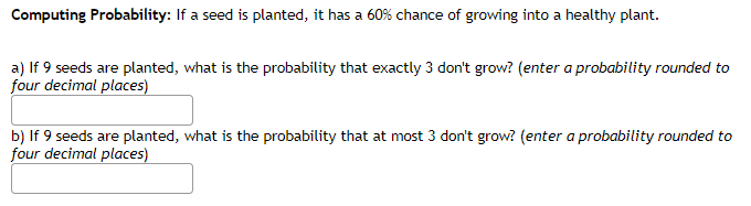 Computing Probability: If a seed is planted, it has a 60% chance of growing into a healthy plant.
a) If 9 seeds are planted, what is the probability that exactly 3 don't grow? (enter a probability rounded to
four decimal places)
b) If 9 seeds are planted, what is the probability that at most 3 don't grow? (enter a probability rounded to
four decimal places)
