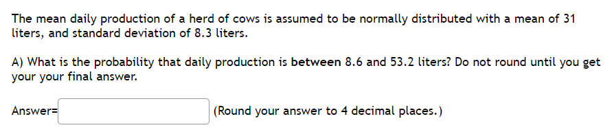 The mean daily production of a herd of cows is assumed to be normally distributed with a mean of 31
liters, and standard deviation of 8.3 liters.
A) What is the probability that daily production is between 8.6 and 53.2 liters? Do not round until you get
your your final answer.
Answer=
(Round your answer to 4 decimal places.)
