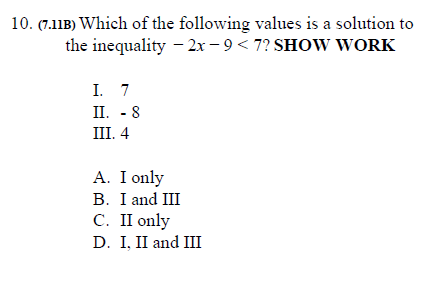 10. (7.11B) Which of the following values is a solution to
the inequality - 2x – 9 < 7? SHOW WORK
I. 7
II. - 8
III. 4
A. I only
B. I and III
С. П only
D. I, II and III

