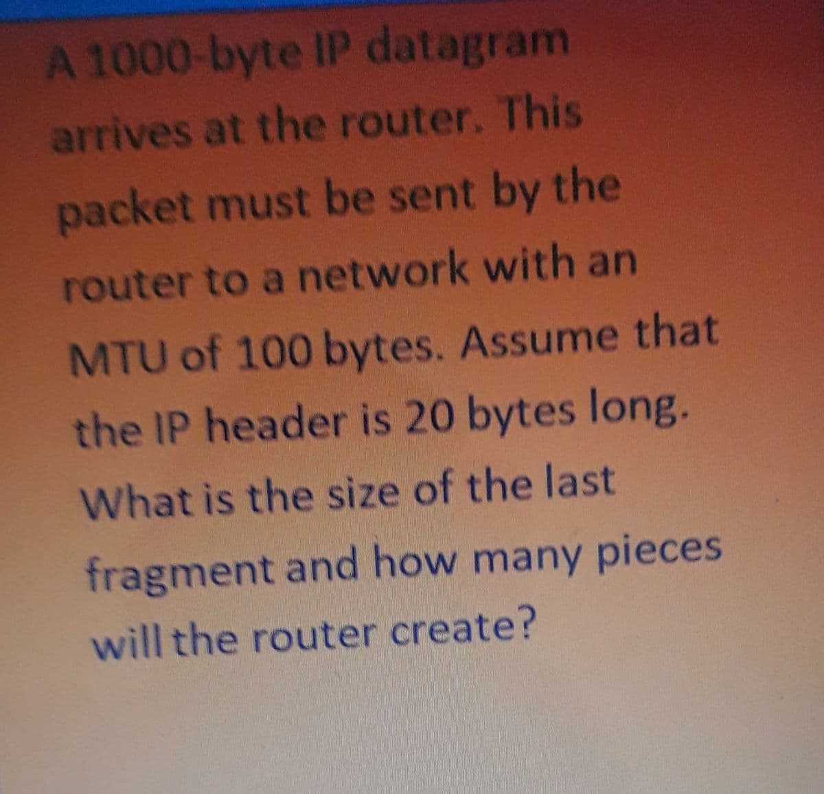 A 1000-byte IP datagram
arrives at the router. This
packet must be sent by the
router to a network with an
MTU of 100 bytes. Assume that
the IP header is 20 bytes long.
What is the size of the last
fragment and how many pieces
will the router create?
