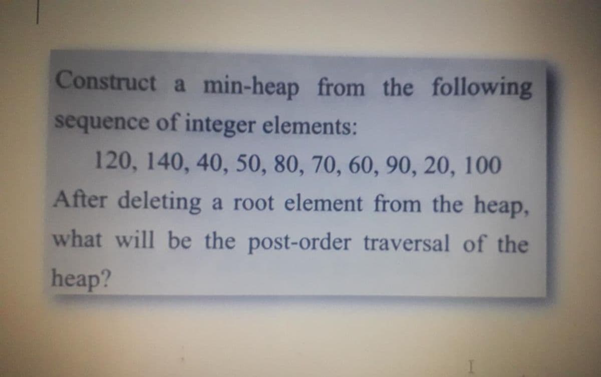 Construct a min-heap from the following
sequence of integer elements:
120, 140, 40, 50, 80, 70, 60, 90, 20, 100
After deleting a root element from the heap,
what will be the post-order traversal of the
heap?
