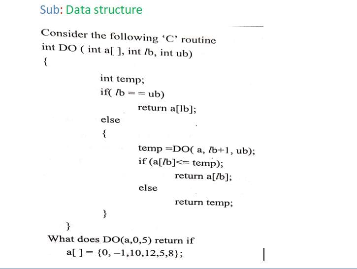 Sub: Data structure
Consider the following 'C’ routine
int DO ( int a[ ], int /b, int ub)
{
int temp;
if( /b == ub)
return a[lb];
else
{
temp =DO( a, Ib+1, ub);
if (a[/b]<= temp);
return a[/b];
else
return temp;
}
What does DO(a,0,5) return if
a[ ] = {0, –1,10,12,5,8};
