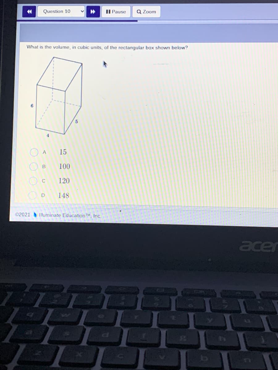 Question 10
II Pause
Q Zoom
What is the volume, in cubic units, of the rectangular box shown below?
4.
A
15
100
120
148
©2021
Illuminate Education™, Inc.
acer
O O O
