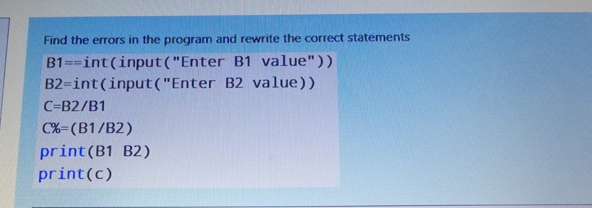 Find the eors in the program and rewrite the correct statements
B1==int(input("Enter B1 value"))
B2-int(input("Enter B2 value))
C-B2/B1
C%=(B1/B2)
print(B1 B2)
print(c)
