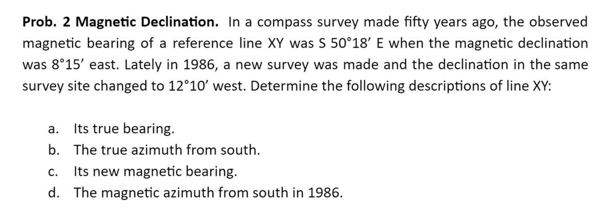 Prob. 2 Magnetic Declination. In a compass survey made fifty years ago, the observed
magnetic bearing of a reference line XY was S 50°18' E when the magnetic declination
was 8°15' east. Lately in 1986, a new survey was made and the declination in the same
survey site changed to 12°10' west. Determine the following descriptions of line XY:
Its true bearing.
а.
b. The true azimuth from south.
Its new magnetic bearing.
С.
d. The magnetic azimuth from south in 1986.
