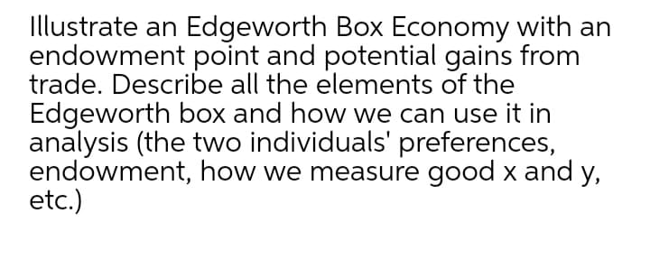 Illustrate an Edgeworth Box Economy with an
endowment point and potential gains from
trade. Describe all the elements of the
Edgeworth box and how we can use it in
analysis (the two individuals' preferences,
endowment, how we measure good x and y,
etc.)
