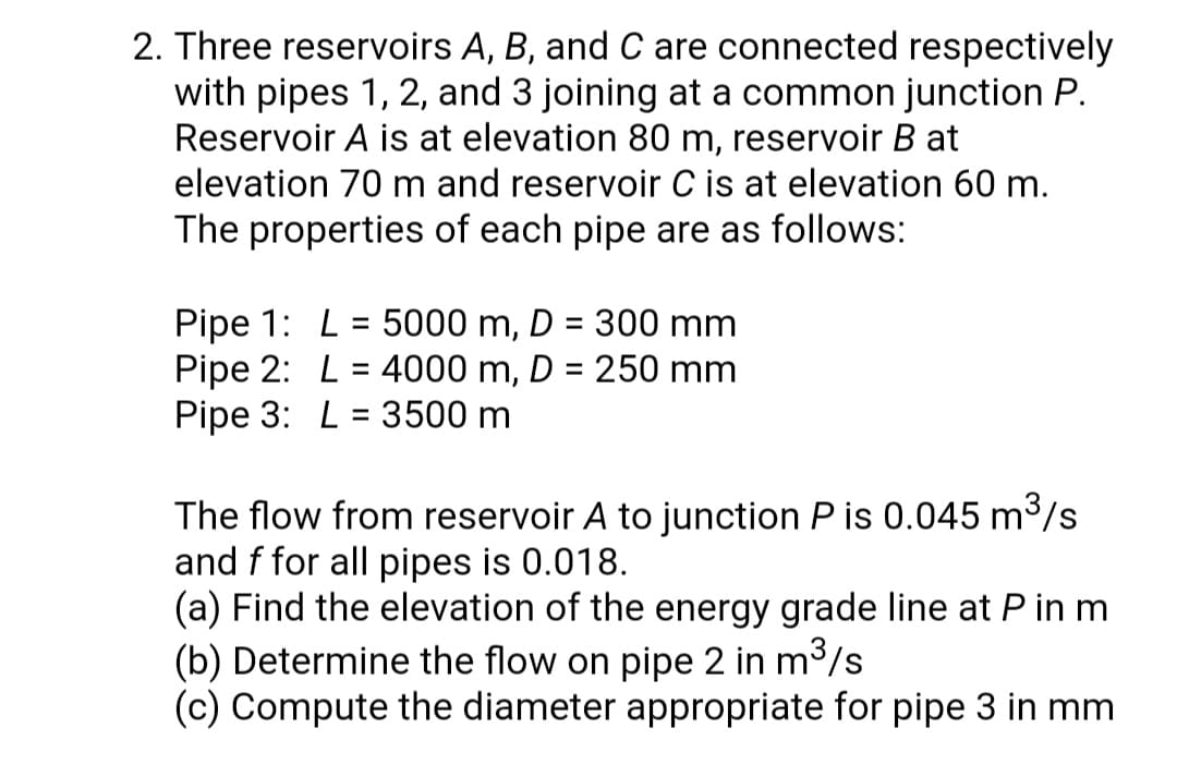 2. Three reservoirs A, B, and C are connected respectively
with pipes 1, 2, and 3 joining at a common junction P.
Reservoir A is at elevation 80 m, reservoir B at
elevation 70 m and reservoir C is at elevation 60 m.
The properties of each pipe are as follows:
Pipe 1: L = 5000 m, D = 300 mm
Pipe 2: L = 4000 m, D = 250 mm
Pipe 3: L = 3500 m
%3D
The flow from reservoir A to junction P is 0.045 m3/s
and f for all pipes is 0.018.
(a) Find the elevation of the energy grade line at P in m
(b) Determine the flow on pipe 2 in m3/s
(c) Compute the diameter appropriate for pipe 3 in mm
