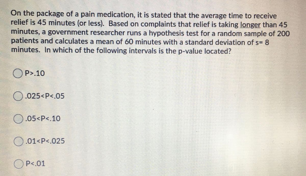 On the package of a pain medication, it is stated that the average time to receive
relief is 45 minutes (or less). Based on complaints that relief is taking longer than 45
minutes, a government researcher runs a hypothesis test for a random sample of 200
patients and calculates a mean of 60 minutes with a standard deviation of s= 8
minutes. In which of the following intervals is the p-value located?
O P>.10
O.025<P<.05
O.05<P<.10
O.01<P<.025
O P<.01
