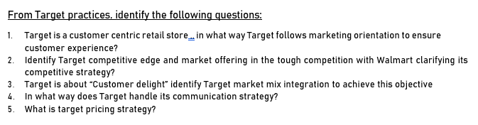 From Target practices, identify the following questions:
1. Target is a customer centric retail store in what way Target follows marketing orientation to ensure
customer experience?
2. Identify Target competitive edge and market offering in the tough competition with Walmart clarifying its
competitive strategy?
3. Target is about "Customer delight" identify Target market mix integration to achieve this objective
In what way does Target handle its communication strategy?
5. What is target pricing strategy?
4.
