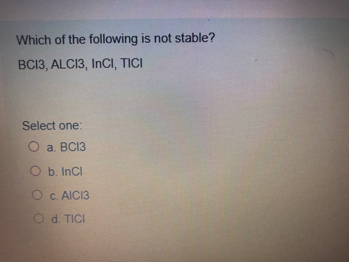 Which of the following is not stable?
BC13, ALCI3, InCl, TICI
Select one:
O a. BC13
Ob InCl
O c. AICI3
O d. TICI
