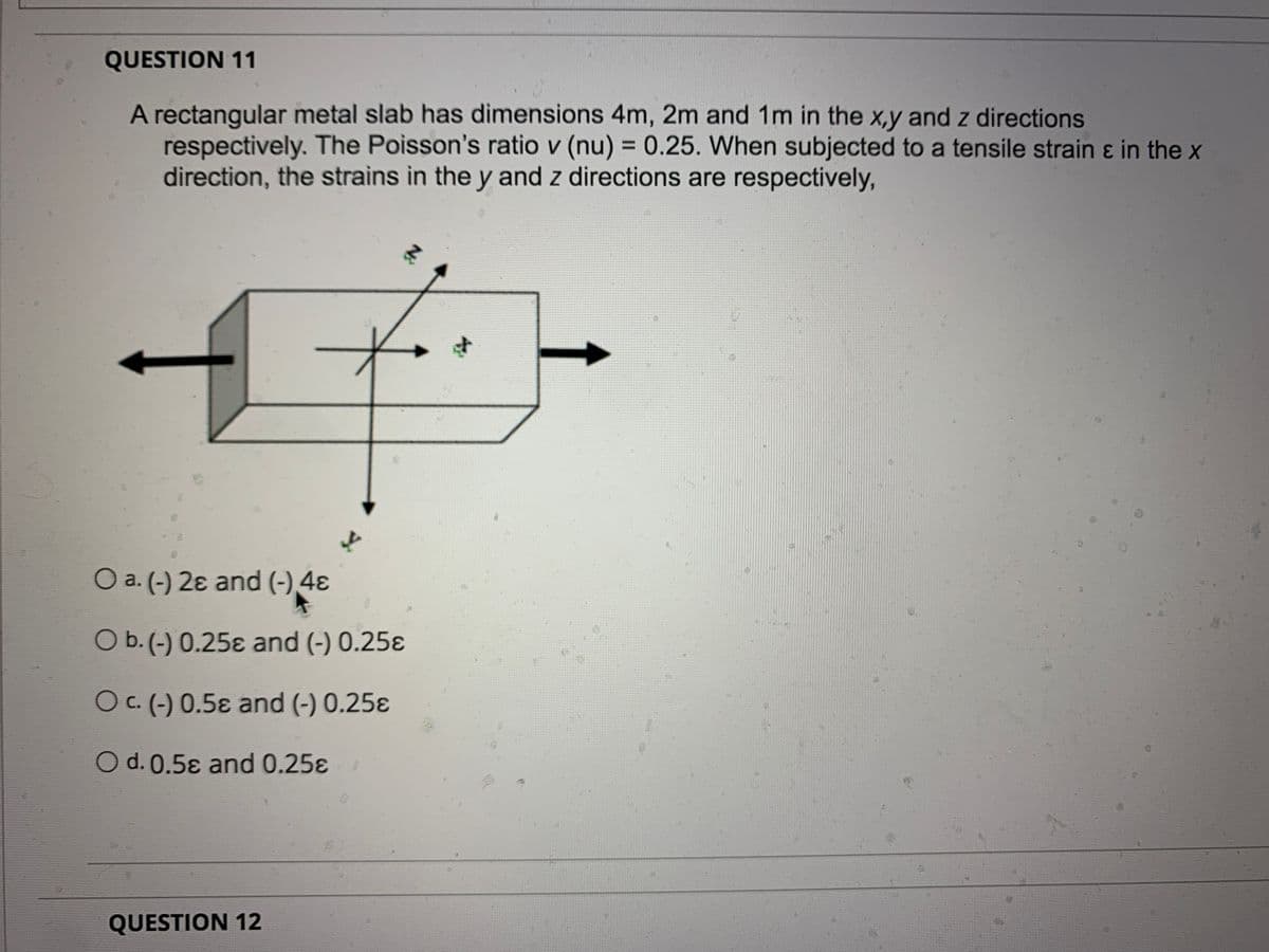 QUESTION 11
A rectangular metal slab has dimensions 4m, 2m and 1m in the x,y and z directions
respectively. The Poisson's ratio v (nu) = 0.25. When subjected to a tensile strain ɛ in the x
direction, the strains in the y and z directions are respectively,
%3D
Y.
O a. (-) 2ɛ and (-),4ɛ
O b.(-) 0.25ɛ and (-) 0.25ɛ
OC. (-) 0.5ɛ and (-) 0.25ɛ
O d. 0.5ɛ and 0.25ɛ
QUESTION 12
