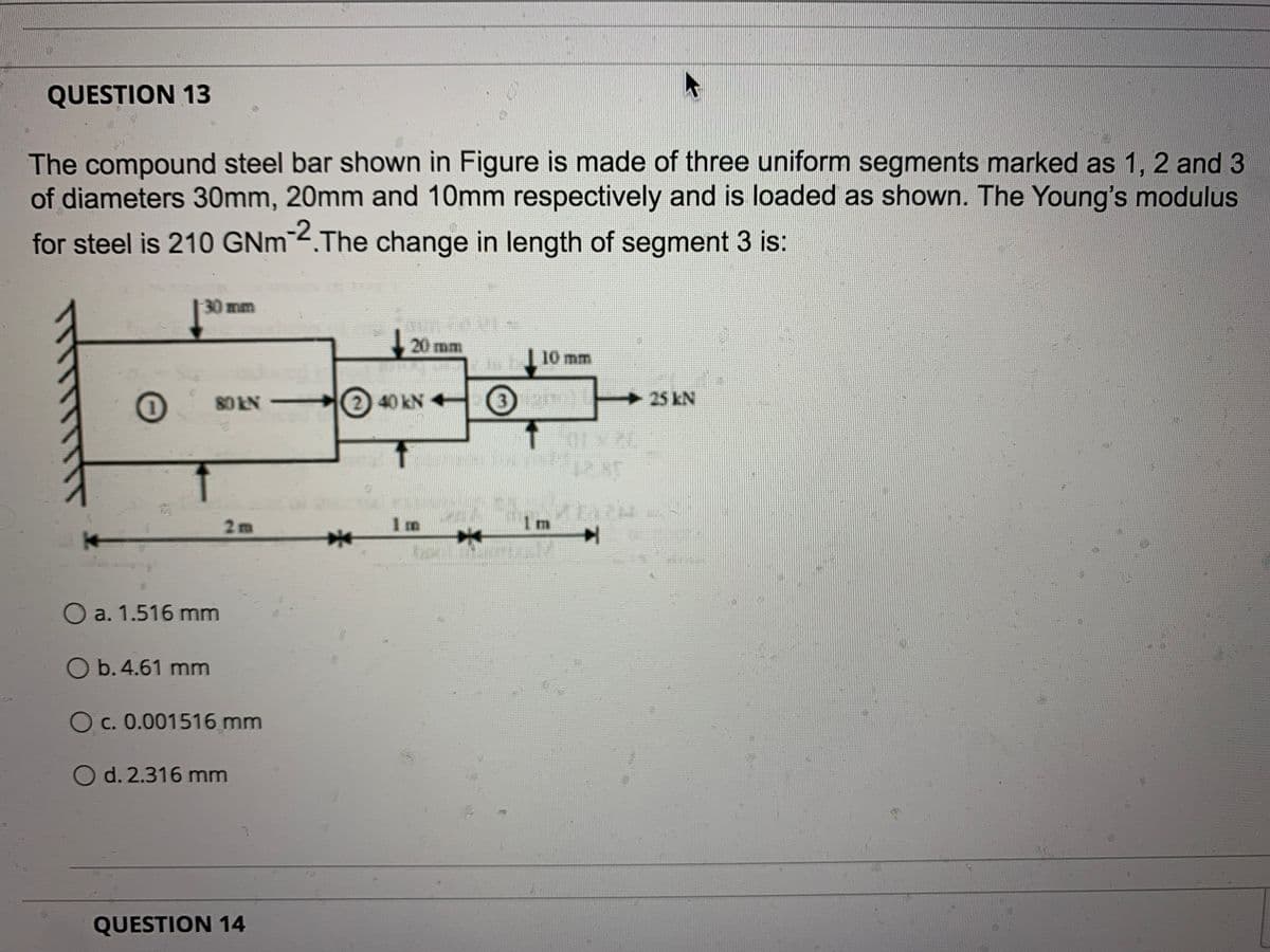 QUESTION 13
The compound steel bar shown in Figure is made of three uniform segments marked as 1, 2 and 3
of diameters 30mm, 20mm and 10mm respectively and is loaded as shown. The Young's modulus
for steel is 210 GNm 4.The change in length of segment 3 is:
-30mm
20 mm
10 mm
80 KN
2 40KN +
3.
25 kN
123]
2m
1 m
1 m
O a. 1.516 mm
O b. 4.61 mm
O c. 0.001516 mm
O d. 2.316 mm
QUESTION 14
