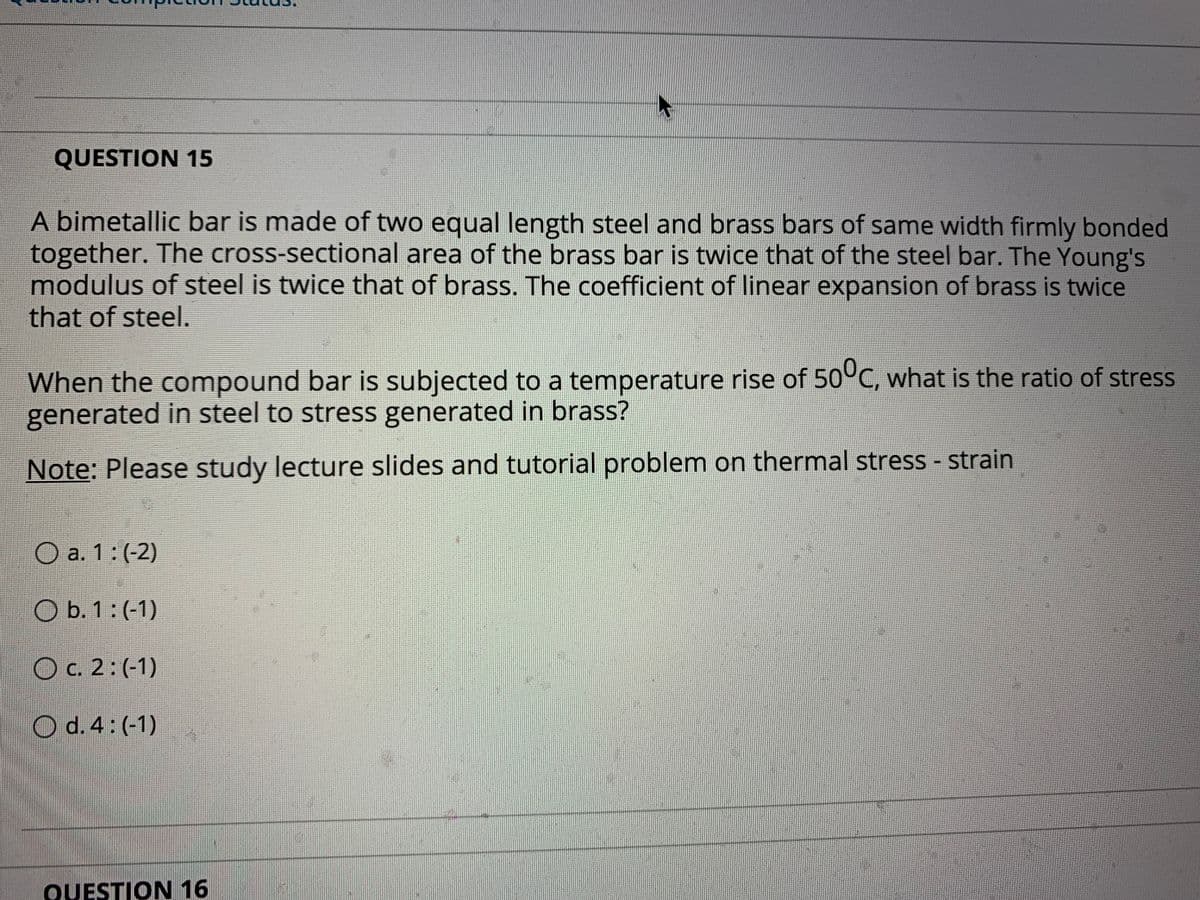 QUESTION 15
A bimetallic bar is made of two equal length steel and brass bars of same width firmly bonded
together. The cross-sectional area of the brass bar is twice that of the steel bar. The Young's
modulus of steel is twice that of brass. The coefficient of linear expansion of brass is twice
that of steel.
When the compound bar is subjected to a temperature rise of 50°C, what is the ratio of stress
generated in steel to stress generated in brass?
Note: Please study lecture slides and tutorial problem on thermal stress - strain
O a. 1:(-2)
O b. 1 : (-1)
C. 2: (-1)
O d.4:(-1)
QUESTION 16
