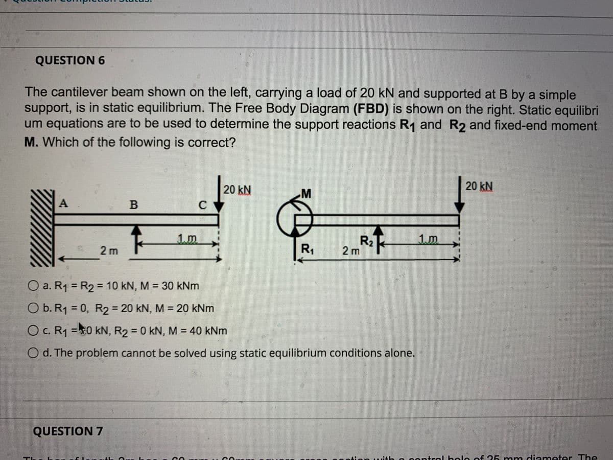 QUESTION 6
The cantilever beam shown on the left, carrying a load of 20 kN and supported at B by a simple
support, is in static equilibrium. The Free Body Diagram (FBD) is shown on the right. Static equilibri
um equations are to be used to determine the support reactions R1 and R2 and fixed-end moment
M. Which of the following is correct?
20 kN
20 kN
B
C
1m
R2
2 m
1m
2 m
R,
O a. R1 = R2 = 10 kN, M = 30 kNm
%3D
%3D
%3D
O b. R1 = 0, R2 = 20 kN, M = 20 kNm
%3D
O c. R1 =0 kN, R2 = 0 kN, M = 40 kNm
O d. The problem cannot be solved using static equilibrium conditions alone.
QUESTION 7
o contrel bolo of 25 nmmdienmeter The
