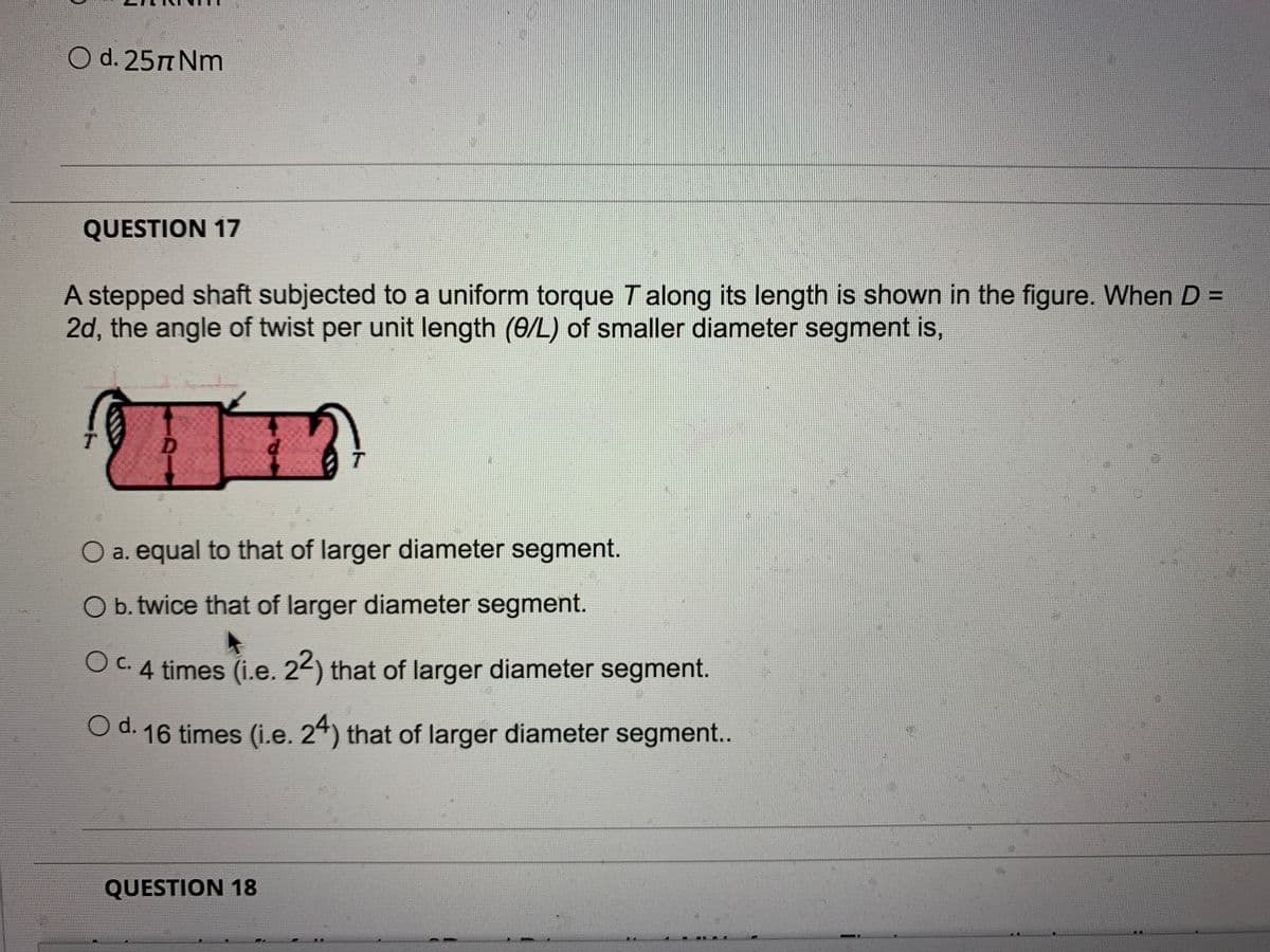 O d. 25T Nm
QUESTION 17
A stepped shaft subjected to a uniform torque T along its length is shown in the figure. When D =
2d, the angle of twist per unit length (0/L) of smaller diameter segment is,
%3D
O a. equal to that of larger diameter segment.
Ob. twice that of larger diameter segment.
OC.4 times (i.e. 22) that of larger diameter segment.
O c.
O d. 16 times (i.e. 24) that of larger diameter segment..
QUESTION 18
