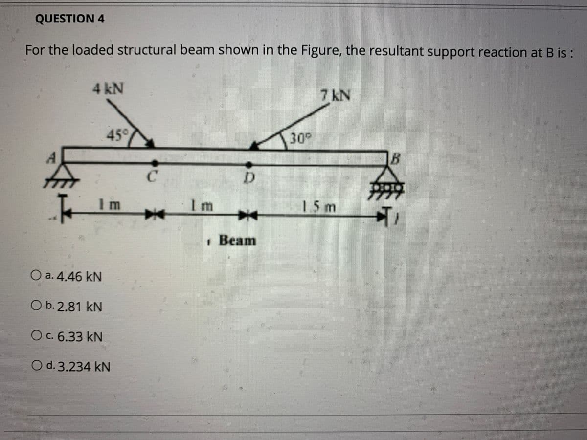 QUESTION 4
For the loaded structural beam shown in the Figure, the resultant support reaction at B is:
4 kN
7 kN
45°
30°
B
C.
1 m
Im
15m
幸
· Beam
O a. 4.46 kN
Ob. 2.81 kN
O c. 6.33 kN
O d. 3.234 kN
