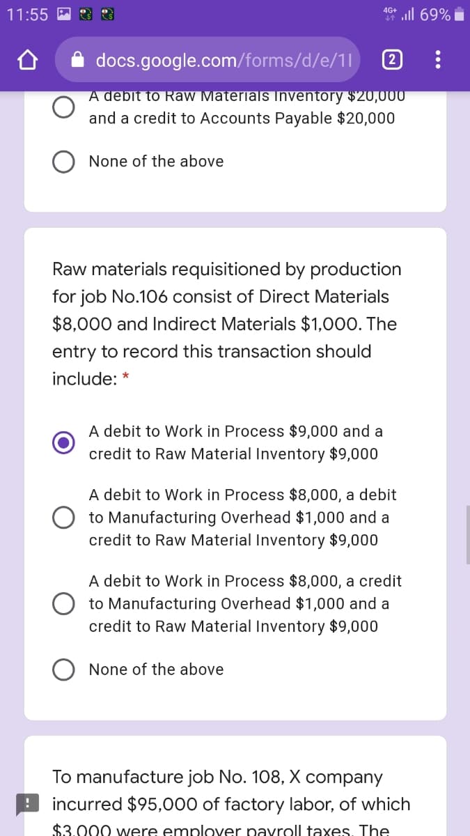 all 69% i
4G+
11:55 A
docs.google.com/forms/d/e/1l
2
A debit to Raw Materials Inventory $20,000
and a credit to Accounts Payable $20,000
None of the above
Raw materials requisitioned by production
for job No.106 consist of Direct Materials
$8,000 and Indirect Materials $1,000. The
entry to record this transaction should
include: *
A debit to Work in Process $9,000 and a
credit to Raw Material Inventory $9,000
A debit to Work in Process $8,000, a debit
to Manufacturing Overhead $1,000 and a
credit to Raw Material Inventory $9,000
A debit to Work in Process $8,000, a credit
O to Manufacturing Overhead $1,000 and a
credit to Raw Material Inventory $9,000
None of the above
To manufacture job No. 108, X company
incurred $95,000 of factory labor, of which
$3.000 were emplover pavroll taxes. The
