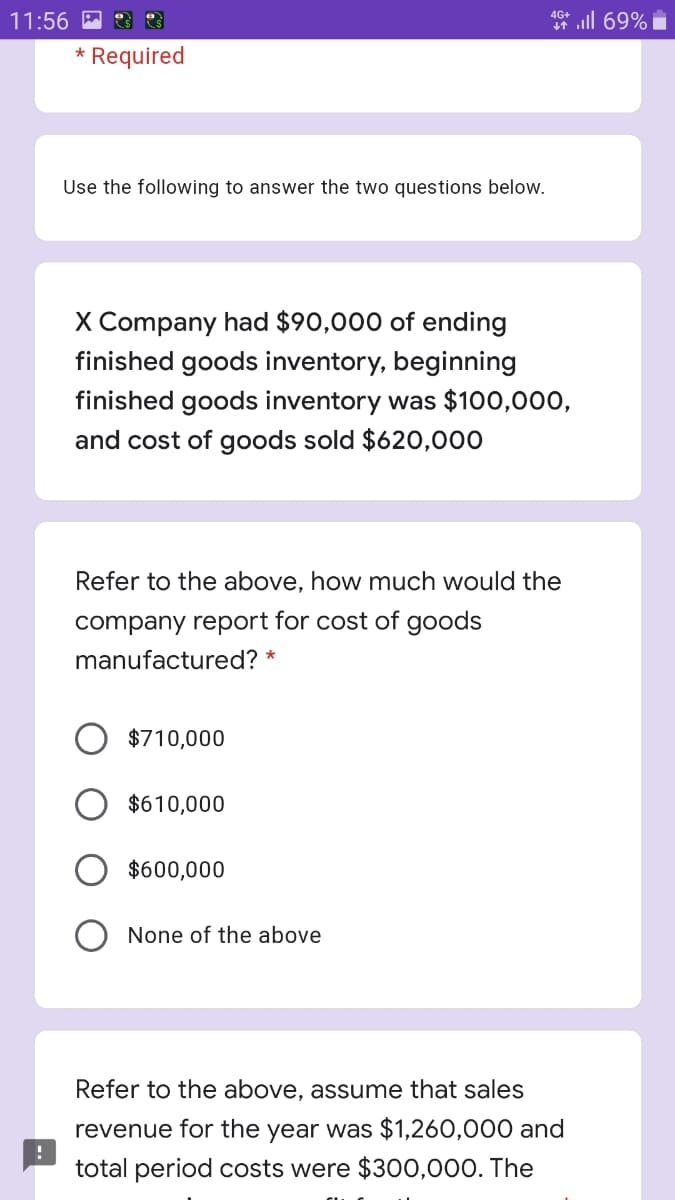 4G+
11:56 M
* ll 69%
* Required
Use the following to answer the two questions below.
X Company had $90,000 of ending
finished goods inventory, beginning
finished goods inventory was $100,000,
and cost of goods sold $620,000
Refer to the above, how much would the
company report for cost of goods
manufactured? *
$710,000
$610,000
$600,000
None of the above
Refer to the above, assume that sales
revenue for the year was $1,260,000 and
total period costs were $300,000. The
