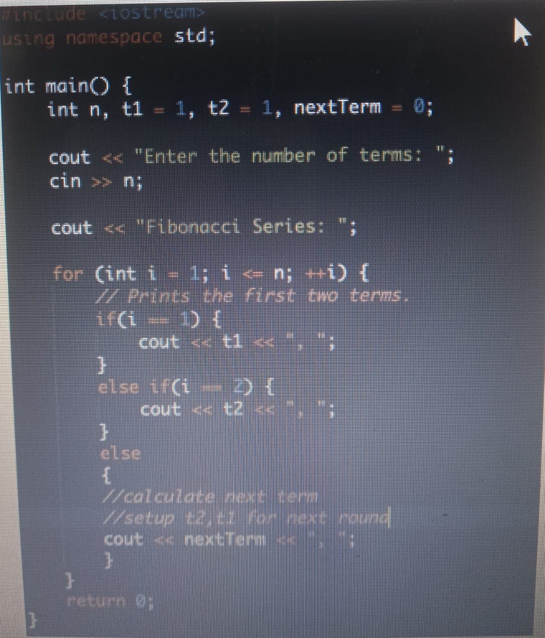 #include <10stream>
using namespace std;
int main() {
int n, t1
1, t2 = 1, nextTerm
0;
cout << "Enter the number of terms:
cin >> n;
cout << "Fibonacci Series: ";
for (int i 1; i e n; +i) {
WPrints the first oNO terms.
cout « tl < ,";
else if(i-
cout « t2 <« *,
else
//calculate next term
//setup t2,t for nexe rund
cout nextTerm ,
return 0;
