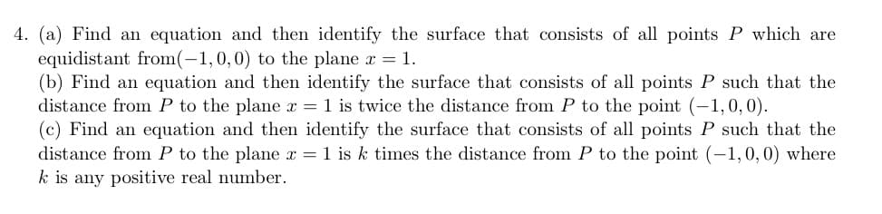 4. (a) Find an equation and then identify the surface that consists of all points P which are
equidistant from(-1,0,0) to the plane x = 1.
(b) Find an equation and then identify the surface that consists of all points P such that the
distance from P to the plane x = 1 is twice the distance from P to the point (-1,0,0).
(c) Find an equation and then identify the surface that consists of all points P such that the
distance from P to the plane x = 1 is k times the distance from P to the point (-1, 0, 0) where
k is any positive real number.