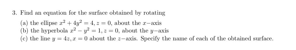 3. Find an equation for the surface obtained by rotating
(a) the ellipse x² + 4y² = 4, z = 0, about the x-axis
(b) the hyperbola x² - y² = 1, z = 0, about the y-axis
(c) the line y = 4z, x = 0 about the z-axis. Specify the name of each of the obtained surface.