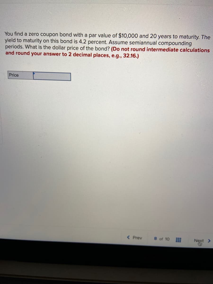 You find a zero coupon bond with a par value of $10,000 and 20 years to maturity. The
yield to maturity on this bond is 4.2 percent. Assume semiannual compounding
periods. What is the dollar price of the bond? (Do not round intermediate calculations
and round your answer to 2 decimal places, e.g., 32.16.)
Price
( Prev
8 of 10
Next >
