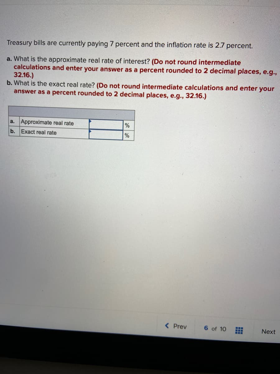 Treasury bills are currently paying 7 percent and the inflation rate is 2.7 percent.
a. What is the approximate real rate of interest? (Do not round intermediate
calculations and enter your answer as a percent rounded to 2 decimal places, e.g.,
32.16.)
b. What is the exact real rate? (Do not round intermediate calculations and enter your
answer as a percent rounded to 2 decimal places, e.g., 32.16.)
Approximate real rate
%
a.
b.
Exact real rate
( Prev
6 of 10
Next
