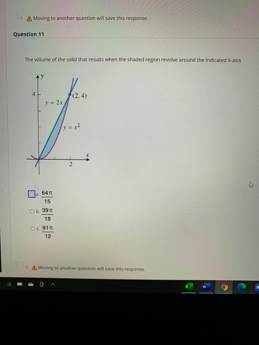 A Moving to another question will save this response.
Question 11
The volume of the solid that results when the shaded region revolve around the indicated X-axis
4
(2, 4)
y = 2x
y=x2
64 T
d.
15
О. 39T
18
Oc. 91 TT
12
A Moving to another question will save this response.
