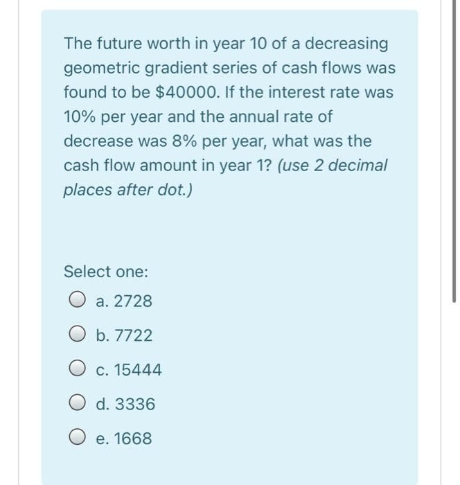 The future worth in year 10 of a decreasing
geometric gradient series of cash flows was
found to be $40000. If the interest rate was
10% per year and the annual rate of
decrease was 8% per year, what was the
cash flow amount in year 1? (use 2 decimal
places after dot.)
Select one:
a. 2728
b. 7722
O c. 15444
d. 3336
e. 1668
