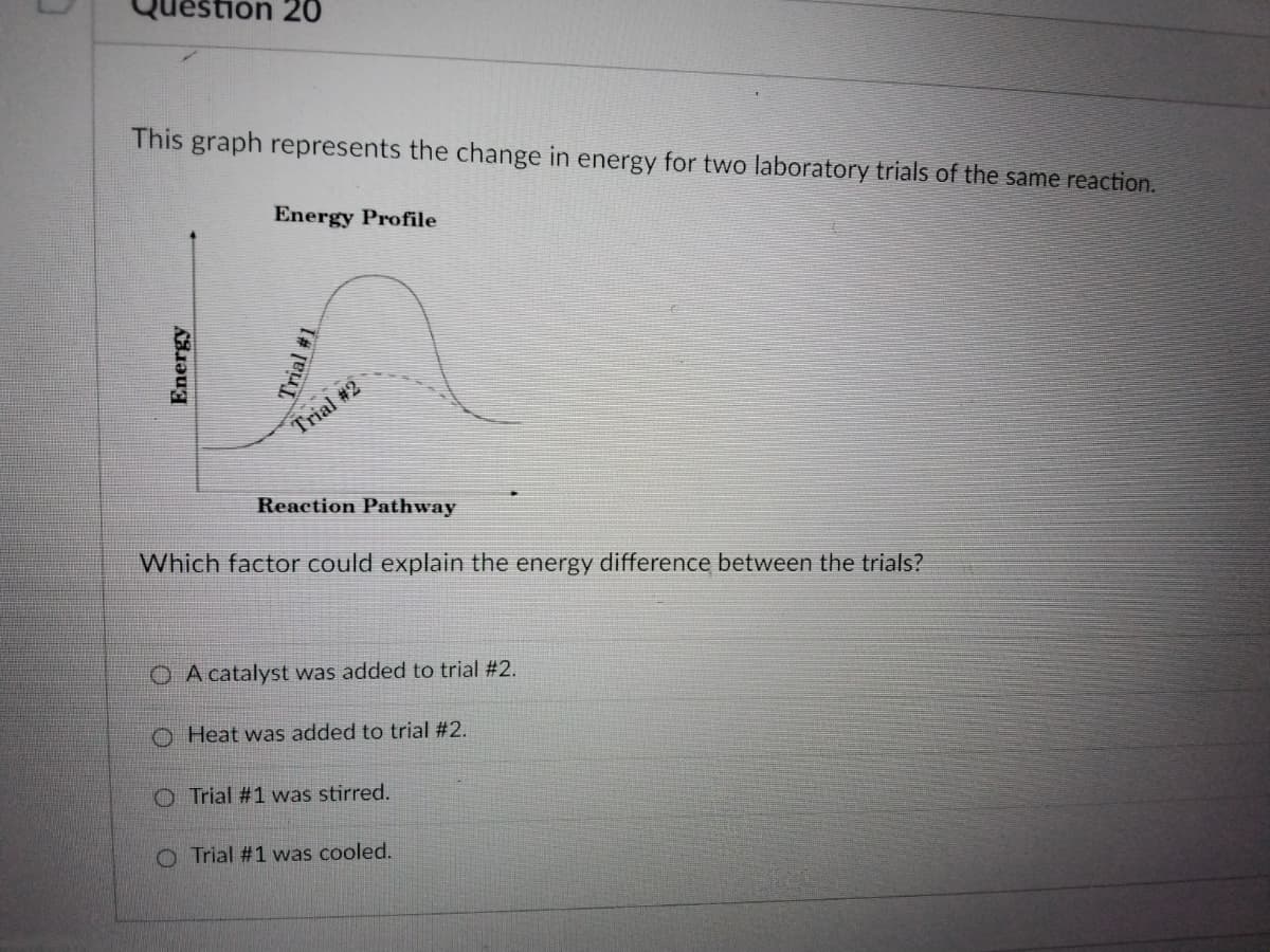 non 20
This graph represents the change in energy for two laboratory trials of the same reaction.
Energy Profile
Trial #2
Reaction Pathway
Which factor could explain the energy difference between the trials?
O A catalyst was added to trial #2.
O Heat was added to trial #2.
O Trial #1 was stirred.
O Trial #1 vwas cooled.
Energy
T#
