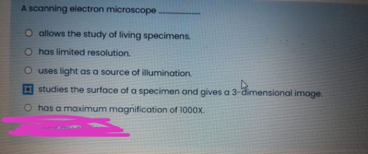 A scanning electron microscope
O allows the study of living specimens.
O has limited resolution.
O uses light as a source of illumination.
Ostudies the surface of a specimen and gives a 3-dimensional image.
has a maximum magnification of 1000X.
