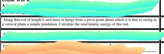 Along thin rod of length L and mass m hangs from a pivot point about which it is free to swing in
a vertical plane a simple pendulum. Calculate the total kinetic energy of this rod.
F
