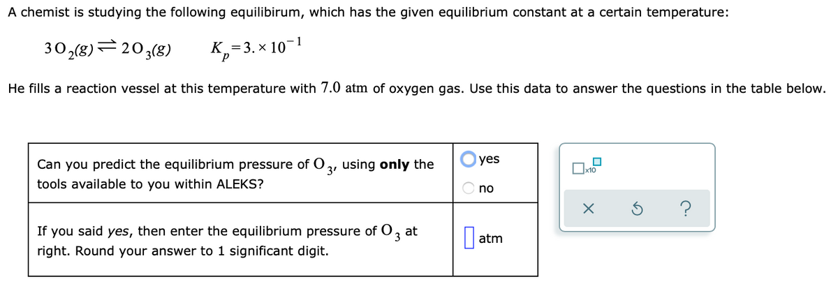A chemist is studying the following equilibirum, which has the given equilibrium constant at a certain temperature:
1
30,(8)=203(8)
K =3. × 10
He fills a reaction vessel at this temperature with 7.0 atm of oxygen gas. Use this data to answer the questions in the table below.
Can you predict the equilibrium pressure of O 2, using only the
yes
tools available to you within ALEKS?
no
If you said yes, then enter the equilibrium pressure of O3
at
atm
right. Round your answer to 1 significant digit.
