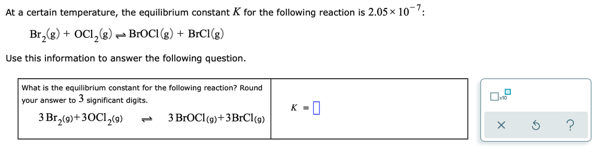 At a certain temperature, the equilibrium constant K for the following reaction is 2.05 x 10':
Br,(g) + OCI,(g) - BROC1 (g) + BrCI(g)
Use this information to answer the following question.
What is the equilibrium constant for the following reaction? Round
your answer to 3 significant digits.
K =
3 Br,(9)+30C1,(9)
3 BrOCl (9)+3BrCl(g)
