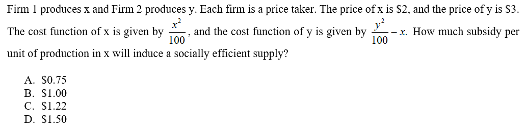 Firm 1 produces x and Firm 2 produces y. Each firm is a price taker. The price of x is $2, and the price of y is $3.
x?
and the cost function of y is given by
100
x. How much subsidy per
100
The cost function of x is given by
unit of production in x will induce a socially efficient supply?
А. $0.75
В. $1.00
C. $1.22
D. $1.50
