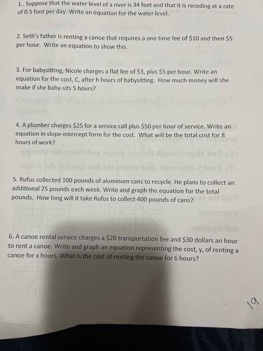 1.. Suppose that the water level of a river is 34 feet and that it is receding at a rate
of 0.5 foot per day. Write an equation for the water level.
2. Seth's father is renting a canoe that requires a one time fee of $10 and then $5
per hour. Write an equation to show this.
3. For babysitting, Nicole charges a flat fee of $3, plus $5 per hour. Write an
equation for the cost, C, after h hours of babysitting. How much money will she
make if she baby-sits 5 hours?
4. A plumber charges $25 for a service call plus $50 per hour of service. Write an
equation in slope-intercept form for the cost. What will be the total cost for 8
hours of work?
bas in
lgar qole bail oT-
onil ad
5. Rufus collected 100 pounds of aluminum cans to recycle. He plans to collect an
additional 25 pounds each week. Write and graph the equation for the total
pounds. How long will it take Rufus to collect 400 pounds of cans?
6. A canoe rental service charges a $20 transportation fee and $30 dollars an hour
to rent a canoe. Write and graph an equation representing the cost, y, of renting a
canoe for x hours. What is the cost of renting the canoe for 6 hours?
19
