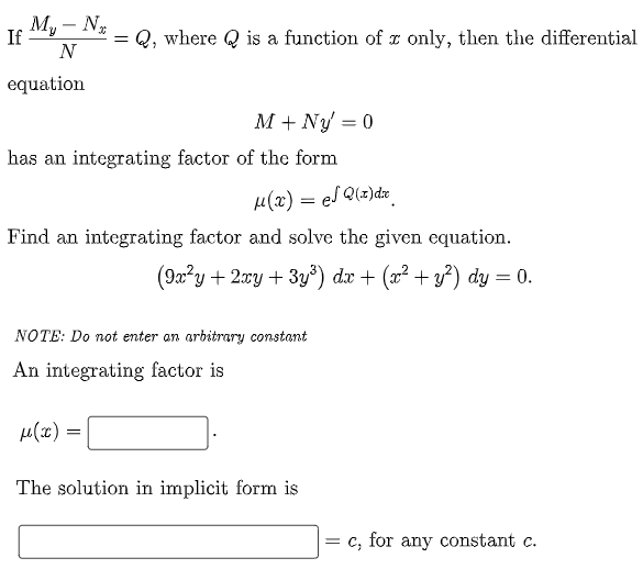 My - N₂
N
If
= Q, where Q is a function of x only, then the differential
equation
M + Ny = 0
has an integrating factor of the form
μ(x) = el Q(x) dx
Find an integrating factor and solve the given equation.
(9x²y + 2xy + 3y³) dx + (x² + y²) dy = 0.
NOTE: Do not enter an arbitrary constant
An integrating factor is
μ(x) =
The solution in implicit form is
c, for any constant c.